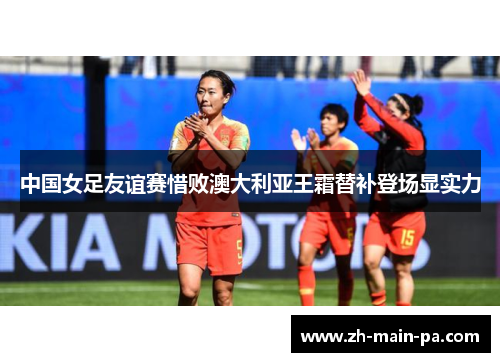 中国女足友谊赛惜败澳大利亚王霜替补登场显实力 中国女足友谊赛惜败澳大利亚王霜替补登场显实力