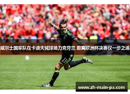 威尔士国家队在卡迪夫城球场力克芬兰 距离欧洲杯决赛仅一步之遥 威尔士国家队在卡迪夫城球场力克芬兰 距离欧洲杯决赛仅一步之遥
