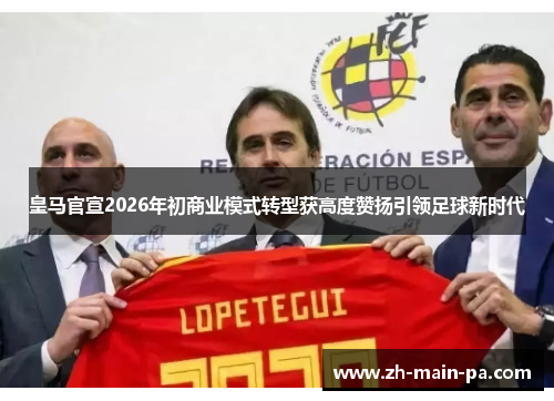 皇马官宣2026年初商业模式转型获高度赞扬引领足球新时代