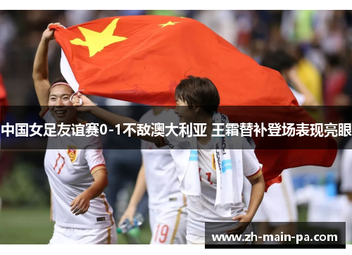 中国女足友谊赛0-1不敌澳大利亚 王霜替补登场表现亮眼