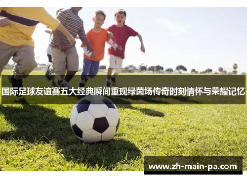 国际足球友谊赛五大经典瞬间重现绿茵场传奇时刻情怀与荣耀记忆 国际足球友谊赛五大经典瞬间重现绿茵场传奇时刻情怀与荣耀记忆